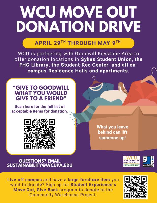 WCU Move Out Donation Drive, April 29th through May 9th. WCU is partnering with Goodwill Keystone Area to offer donation locations in Sykes Student Union, the FHG Library, the Student Rec Center, and all on-campus Residence Halls and apartments. "Give to Goodwill What You Would Give to a Friend." Scan the QR code for a full list of acceptable items for donation. What you leave behind can lift someone up! Questions? Email sustainability@wcupa.edu. Live off campus and have a large furniture item you want to donate? Sign up for Student Experience's Move Out, Give Back program to donate to the Community Warehouse Project.