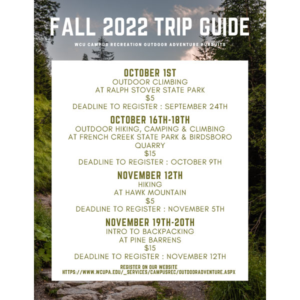 Fall 2022 Trip Guide - WCU Campus Recreation Outdoor Adventure Pursuits - October 1st: Outdoor Climbing at Ralph Stover State Park, $5, Deadline to Register: September 24th. October 16th-18th: Outdoor Hiking, Camping & Climbing at French Creek State Park & Birdsboro Quarry, $15, Deadline to Register: October 9th. November 12th: Hiking at Hawk Mountain, $5, Deadline to Register: November 5th. November 19th-20th: Intro to Backpacking at Pine Barrens, $15, Deadline to Register: November 12th. Register on our website: https://www.wcupa.edu/_services/campusRec/outdoorAdventure.aspx