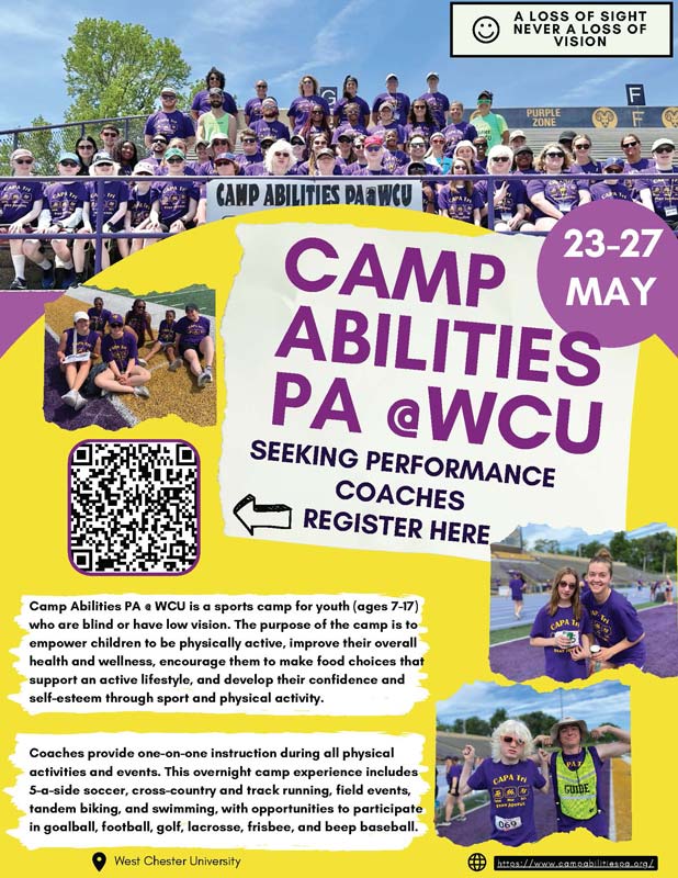 MAY 23-27: CAMP ABILITIES PA @ WCU SEEKING PERFORMANCE COACHES. Camp Abilities PA a WCU is a sports camp for youth (ages 7-17) who are blind or have low vision. The purpose of the camp is to empower children to be physically active, improve their overall health and wellness, encourage them to make food choices that support an active lifestyle, and develop their confidence and self-esteem through sport and physical activity. Coaches provide one-on-one instruction during all physical activities and events. This overnight camp experience includes 5-a-side soccer. cross-country and track running, field events. tandem biking, and swimming, with opportunities to participate in goalball, football, golf, lacrosse, frisbee, and beep baseball.
