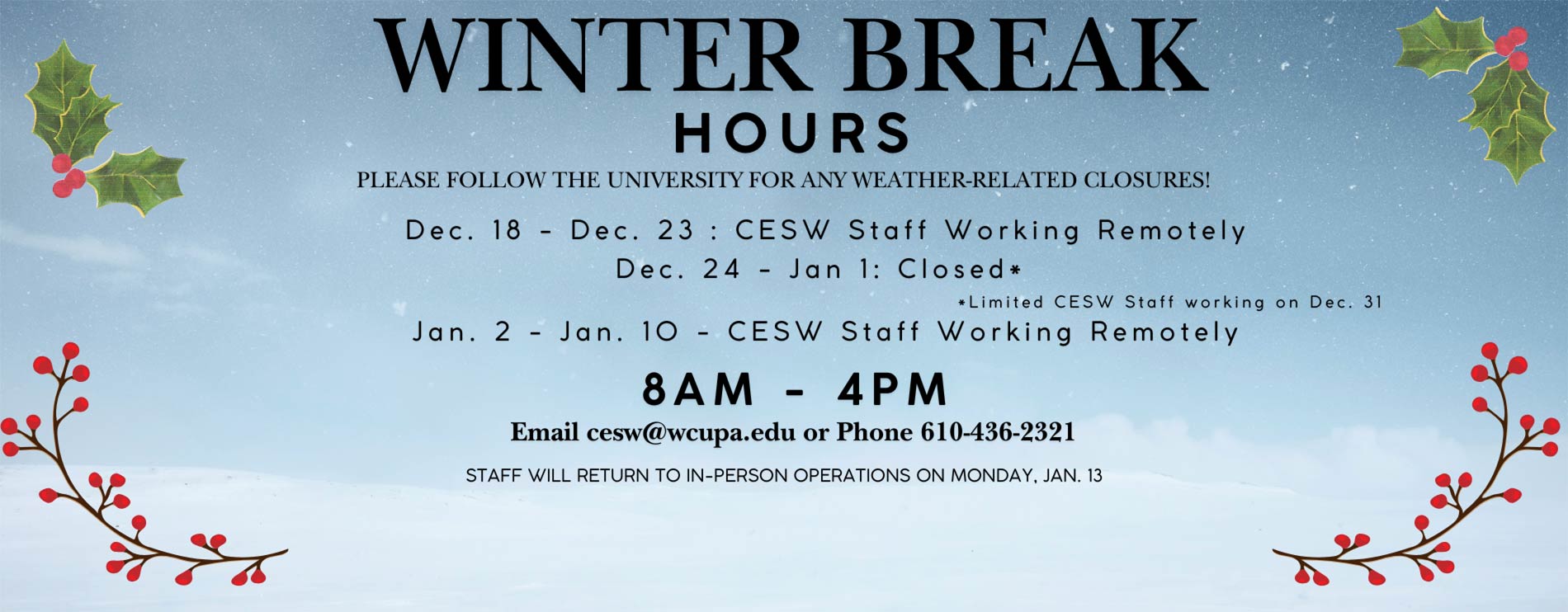 Winter Break Hours - Please follow the university for any weather-related closures! Dec. 18 - Dec. 23: CESW Staff Working Remotely. Dec. 24 - Jan 1: Closed* *Limited CESW Staff working on Dec. 31. Jan. 2 - Jan. 10: CESW Staff Working Remotely. 8AM - 4PM. Email cesw@wcupa.edu or Phone 610-436-2321. Staff will return to in-person operations on Monday, Jan. 13