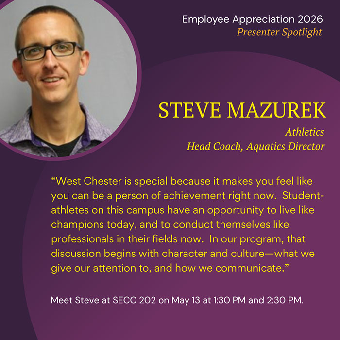 Employee Appreciation 2026 Presenter Spotlight STEVE MAZUREK Athletics Head Coach, Aquatics Director West Chester is special because it makes you feel like you can be a person of achievement right now. Student- athletes on this campus have an opportunity to live like champions today, and to conduct themselves like professionals in their fields now. In our program, that discussion begins with character and culture—what we give our attention to, and how we communicate. Meet Steve at SECC 202 on May 13 at 1:30 PM and 2:30 PM.
