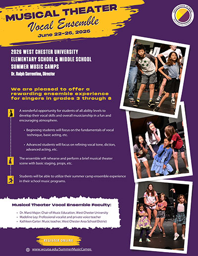 Musical Theater Vocal Ensemble June 22-26, 2026. 2026 West Chester University Elementary School & Middle School Summer Music Camps Dr. Ralph Sorrentino, Director. We are pleased to offer a rewarding ensemble experience for singers in grades 3 through 8. A wonderful opportunity for students of all ability levels to develop their vocal skills and overall musicianship in a fun and encouraging atmosphere. Beginning students will focus on the fundamentals of vocal technique, basic acting, etc. Advanced students will focus on refining vocal tone, diction, advanced acting, etc. The ensemble will rehearse and perform a brief musical theater scene with basic staging, props, etc. Students will be able to utilize their summer camp ensemble experience in their school music programs. Musical theater vocal ensemble faculty: Dr. Marci Major: Chair of Music Education, West Chester University. Madeline LEy: Professional vocalist and private voice teacher. Kathleen Carter: Music teacher, West Chester Area School District. Register Online: www.wcupa.edu/SummerMusicCamps