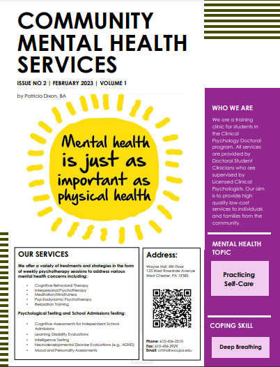   COMMUNITY MENTAL HEALTH SERVICES ISSUE NO 2 | FEBRUARY 2023 | VOLUME 1 by Patricia Dixon, BA Mental health is just as important as physical health WHO WE ARE We are a training clinic for students in the Clinical Psychology Doctoral program. All services are provided by Doctoral Student Clinicians who are supervised by Licensed Clinical Psychologists. Our aim is to provide high quality low-cost services to individuals and families from the community. MENTAL HEALTH TOPIC OUR SERVICES We offer a variety of treatments and strategies in the form of weekly psychotherapy sessions to address various mental health concerns including Cognitive-Behavioral Therapy Interpersonal Psychotherapy Meditation/Mindfulnes Psychodynamic Psychotherapy Relaxation Training Psychological Testing and School Admissions Testing: Cognitive Assessments for Independent School Admin Learning Disability Evaluation Intelligence Testing Neurodevelopmental Disorder Evaluations (eg. ADHD) Mood and Personally Assesment Address: Wayne Hathor 125 West Rosedale Avenue West Chester, PA 19383 Phone: 410-036-2510 Fax: 610-06-2929 Email mweuped Practicing Self-Care COPING SKILL Deep Breathing