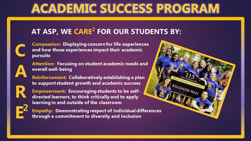 ACADEMIC SUCCESS PROGRAM, At asp, we care2 for our students by: Compassion:  Displaying concern for life experiences  and how those experiences impact their academic  pursuits  Attention:  Focusing on student academic needs and  overall well-being  Reinforcement:  Collaboratively establishing a plan  to support student growth and academic success  Empowerment:  Encouraging students to be self- directed learners, to think critically and to apply  learning in and outside of the classroom  Empathy:  Demonstrating respect of individual differences  through a commitment to diversity and inclusion