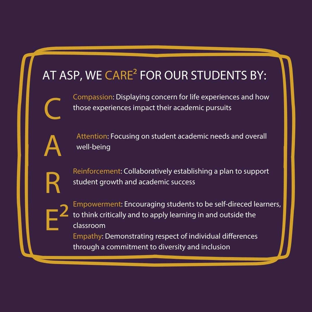AT ASP, WE CARE^2 FOR OUR STUDENTS BY:         Compassion: Displaying concern for life experiences and how those experiences impact their academic pursuits          Attention: Focusing on student academic needs and overall well-being          Reinforcement: Collaboratively establishing a plan to support student growth and academic success          Empowerment: Encouraging students to be self-direced learners, to think critically and to apply learning in and outside the classroom         Empathy: Demonstrating respect of individual differences through a commitment to diversity and inclusion